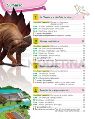 Sumário
Os fósseis e a história da vida 8
UNIDADE
1
Investigar o assunto: Por que os dinossauros
desapareceram? .................................................................. 10
TEMA 1. Fósseis: evidências de vida do passado .............................................. 12
TEMA 2. Os fósseis fornecem informações ............................................................... 14
TEMA 3. História da vida na Terra ........................................................................................ 16
O que você aprendeu ................................................................................................................. 18
Para ler e escrever melhor:A megafauna brasileira ....................................... 20
Biomas brasileiros 22
UNIDADE
2
Investigar o assunto: Diário de um naturalista ................................................ 24
TEMA 1. Os principais biomas brasileiros ................................................................... 26
TEMA 2. Floresta Amazônica e Mata Atlântica ...................................................... 28
TEMA 3. Caatinga e Cerrado ..................................................................................................... 30
TEMA 4. Pantanal e Campos Sulinos ............................................................................... 32
O que você aprendeu ................................................................................................................. 34
O mundo que queremos: As unidades de conservação ...................... 38
Recursos naturais 40
UNIDADE
3
Investigar o assunto: Conhecer o próprio lixo ................................................. 42
TEMA 1. Os recursos naturais ................................................................................................. 44
TEMA 2. As atividades humanas ........................................................................................... 46
TEMA 3. Atividades bem planejadas ................................................................................. 48
O que você aprendeu ................................................................................................................. 50
O mundo que queremos: As populações tradicionais e
a conservação da natureza ............................ 52
Geração de energia elétrica 54
UNIDADE
4
Investigar o assunto: Precisamos de energia elétrica ............................. 56
TEMA 1. De onde vem a energia elétrica? .................................................................. 58
TEMA 2. Usinas hidrelétricas ..................................................................................................... 60
TEMA 3. Usinas termelétricas ................................................................................................... 62
TEMA 4. Fontes alternativas de energia ........................................................................ 64
O que você aprendeu ................................................................................................................. 66
Para ler e escrever melhor:Falta de chuvas pode comprometer
a produção em usinas hidrelétricas ....... 68
PDF_002-007-Iniciais-BUCIE5-M.indd 6 11/4/13 1:48 PM
 