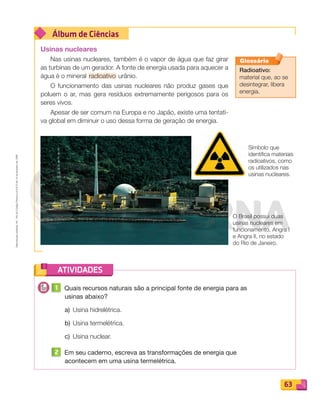 Reprodução
proibida.
Art.
184
do
Código
Penal
e
Lei
9.610
de
19
de
fevereiro
de
1998.
63
Álbum de Ciências
ATIVIDADES
Usinas nucleares
Nas usinas nucleares, também é o vapor de água que faz girar
as turbinas de um gerador. A fonte de energia usada para aquecer a
água é o mineral radioativo urânio.
O funcionamento das usinas nucleares não produz gases que
poluem o ar, mas gera resíduos extremamente perigosos para os
seres vivos.
Apesar de ser comum na Europa e no Japão, existe uma tentati-
va global em diminuir o uso dessa forma de geração de energia.
1 Quais recursos naturais são a principal fonte de energia para as
usinas abaixo?
a) Usina hidrelétrica.
b) Usina termelétrica.
c) Usina nuclear.
2 Em seu caderno, escreva as transformações de energia que
acontecem em uma usina termelétrica.
Glossário
Radioativo:
material que, ao se
desintegrar, libera
energia.
O Brasil possui duas
usinas nucleares em
funcionamento, Angra I
e Angra II, no estado
do Rio de Janeiro.
Símbolo que
identifica materiais
radioativos, como
os utilizados nas
usinas nucleares.
PDF_054-069-U4-BUCIE5-M.indd 63 10/30/13 12:48 PM
 