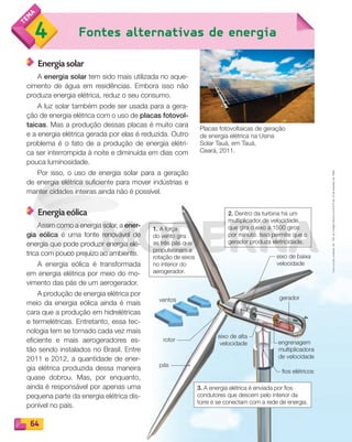 Reprodução
proibida.
Art.
184
do
Código
Penal
e
Lei
9.610
de
19
de
fevereiro
de
1998.
64
Fontes alternativas de energia
4
Reprodução
proibida.
Art.
184
do
Código
Penal
e
Lei
9.610
de
19
de
fevereiro
de
1998.
Energia solar
A energia solar tem sido mais utilizada no aque-
cimento de água em residências. Embora isso não
produza energia elétrica, reduz o seu consumo.
A luz solar também pode ser usada para a gera-
ção de energia elétrica com o uso de placas fotovol-
taicas. Mas a produção dessas placas é muito cara
e a energia elétrica gerada por elas é reduzida. Outro
problema é o fato de a produção de energia elétri-
ca ser interrompida à noite e diminuída em dias com
pouca luminosidade.
Por isso, o uso de energia solar para a geração
de energia elétrica suficiente para mover indústrias e
manter cidades inteiras ainda não é possível.
Energia eólica
Assim como a energia solar, a ener-
gia eólica é uma fonte renovável de
energia que pode produzir energia elé-
trica com pouco prejuízo ao ambiente.
A energia eólica é transformada
em energia elétrica por meio do mo-
vimento das pás de um aerogerador.
A produção de energia elétrica por
meio da energia eólica ainda é mais
cara que a produção em hidrelétricas
e termelétricas. Entretanto, essa tec-
nologia tem se tornado cada vez mais
eficiente e mais aerogeradores es-
tão sendo instalados no Brasil. Entre
2011 e 2012, a quantidade de ener-
gia elétrica produzida dessa maneira
quase dobrou. Mas, por enquanto,
ainda é responsável por apenas uma
pequena parte da energia elétrica dis-
ponível no país.
Placas fotovoltaicas de geração
de energia elétrica na Usina
Solar Tauá, em Tauá,
Ceará, 2011.
engrenagem
multiplicadora
de velocidade
ventos
eixo de baixa
velocidade
eixo de alta
velocidade
fios elétricos
gerador
pás
rotor
1. A força
do vento gira
as três pás que
propulsionam a
rotação de eixos
no interior do
aerogerador.
2. Dentro da turbina há um
multiplicador de velocidade,
que gira o eixo a 1500 giros
por minuto. Isso permite que o
gerador produza eletricidade.
3. A energia elétrica é enviada por fios
condutores que descem pelo interior da
torre e se conectam com a rede de energia.
as três pás que
PDF_054-069-U4-BUCIE5-M.indd 64 10/30/13 12:49 PM
 