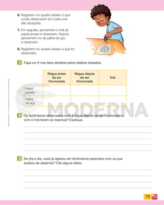 Reprodução
proibida.
Art.
184
do
Código
Penal
e
Lei
9.610
de
19
de
fevereiro
de
1998.
73
6. Registrem no quadro abaixo o que
vocês observaram em cada uma
das situações.
7. Em seguida, aproximem o ímã do
papel picado e observem. Depois,
aproximem-no da palha de aço
e observem.
8. Registrem no quadro abaixo o que foi
observado.
1 Faça um X nos itens atraídos pelos objetos testados.
Régua antes
de ser
friccionada
Régua depois
de ser
friccionada
Ímã
Papel
picado
Palha
de aço
2 Os fenômenos observados com a régua depois de ser friccionada e
com o ímã foram os mesmos? Explique.
3 No dia a dia, você já reparou em fenômenos parecidos com os que
acabou de observar? Cite alguns deles.
PDF_070-087-U5-BUCIE5-M.indd 73 10/30/13 1:27 PM
 