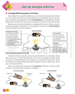 Reprodução
proibida.
Art.
184
do
Código
Penal
e
Lei
9.610
de
19
de
fevereiro
de
1998.
76
Uso da energia elétrica
2
76
76
76
A energia elétrica passa por um circuito
Quando ligamos os aparelhos elétricos a uma tomada conectada à rede elétrica
ou a uma pilha, permitimos que cargas elétricas se movimentem através dos fios.
Esse movimento das cargas forma uma corrente elétrica. É a passagem da corrente
elétrica pelos componentes internos de um aparelho que faz com que ele funcione.
Mas, para que haja corrente elétrica e os aparelhos funcionem, todos os compo-
nentes devem estar conectados sem interrupções, formando um circuito elétrico.
Os circuitos elétricos são formados por:
É possível interromper o circuito
A corrente elétrica só percorre um circuito se ele estiver todo conectado. Nesse
caso, diz-se que o circuito está fechado. Se há uma interrupção em algum ponto
do circuito, as cargas elétricas não conseguem se movimentar pelos fios e não há
fornecimento de energia elétrica para que o aparelho funcione. Nesse caso, diz-se
que o circuito está aberto.
Esse é o princípio do funcionamento do interruptor. É ele que, ao fechar e abrir
o circuito, nos permite ligar e desligar um aparelho.
Fio condutor
Os fios condutores
são meios por onde
as cargas elétricas se
movimentam.
Aparelho
Aparelhos (como
lâmpadas e
eletrodomésticos)
usam a energia elétrica
em seu funcionamento.
Gerador de energia
Um gerador de energia
(como os geradores
das usinas e as pilhas
e baterias) transforma
outras formas de energia
em energia elétrica e
induz o movimento das
cargas elétricas.
Circuito elétrico
Circuito fechado Circuito aberto
interruptor interruptor
lâmpada
acesa lâmpada
apagada
PDF_070-087-U5-BUCIE5-M.indd 76 10/30/13 1:28 PM
 