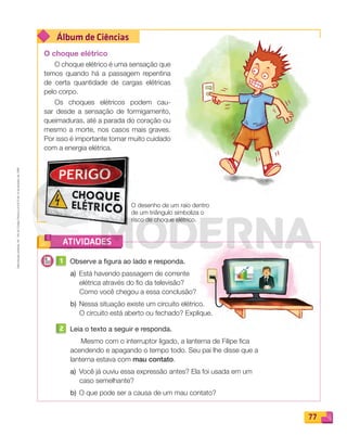 Reprodução
proibida.
Art.
184
do
Código
Penal
e
Lei
9.610
de
19
de
fevereiro
de
1998.
77
Álbum de Ciências
ATIVIDADES
O choque elétrico
O choque elétrico é uma sensação que
temos quando há a passagem repentina
de certa quantidade de cargas elétricas
pelo corpo.
Os choques elétricos podem cau-
sar desde a sensação de formigamento,
queimaduras, até a parada do coração ou
mesmo a morte, nos casos mais graves.
Por isso é importante tomar muito cuidado
com a energia elétrica.
1 Observe a figura ao lado e responda.
a) Está havendo passagem de corrente
elétrica através do ﬁo da televisão?
Como você chegou a essa conclusão?
b) Nessa situação existe um circuito elétrico.
O circuito está aberto ou fechado? Explique.
2 Leia o texto a seguir e responda.
Mesmo com o interruptor ligado, a lanterna de Filipe ﬁca
acendendo e apagando o tempo todo. Seu pai lhe disse que a
lanterna estava com mau contato.
a) Você já ouviu essa expressão antes? Ela foi usada em um
caso semelhante?
b) O que pode ser a causa de um mau contato?
O desenho de um raio dentro
de um triângulo simboliza o
risco de choque elétrico.
PDF_070-087-U5-BUCIE5-M.indd 77 10/30/13 1:28 PM
 