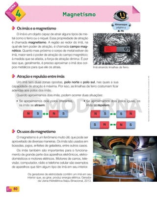 Reprodução
proibida.
Art.
184
do
Código
Penal
e
Lei
9.610
de
19
de
fevereiro
de
1998.
80
Magnetismo
4
Almanaque
página 4
Os ímãs e o magnetismo
O ímã é um objeto capaz de atrair alguns tipos de me-
tal como o ferro ou o níquel. Essa propriedade de atração
é chamada magnetismo. A região ao redor do ímã, na
qual ele tem poder de atração, é chamada campo mag-
nético. Quanto mais próximo o corpo de metal estiver do
ímã, maior será o poder de atração do campo magnético;
à medida que se afasta, a força de atração diminui. É por
isso que, geralmente, é preciso aproximar o ímã dos cor-
pos metálicos para que ele os atraia.
Atração e repulsão entre ímãs
Um ímã tem duas zonas opostas, polo norte e polo sul, nas quais a sua
capacidade de atração é máxima. Por isso, as limalhas de ferro costumam ficar
aderidas aos polos dos ímãs.
Quando aproximamos dois ímãs, podem ocorrer duas situações:
Ímã atraindo limalhas de ferro.
Os geradores de eletricidade contêm um ímã em seu
interior que, ao girar, produz energia elétrica. Gerador
da Usina Hidrelétrica Itaipu Binacional, 2013.
• Se aproximamos dois polos diferentes,
os ímãs se atraem.
• Se aproximamos dois polos iguais, os
ímãs se repelem.
Os usos do magnetismo
O magnetismo é um fenômeno muito útil, que pode ser
aproveitado de diversas maneiras. Os ímãs são usados em
bússolas, jogos, enfeites de geladeira, entre outros casos.
Os ímãs também são importantes para o funciona-
mento de grande parte dos aparelhos eletrônicos, eletro-
domésticos e motores elétricos. Motores de carros, tele-
visão, computador, rádio e telefone celular são exemplos
de aparelhos que têm algum tipo de ímã em seu interior.
PDF_070-087-U5-BUCIE5-M.indd 80 10/30/13 1:29 PM
 