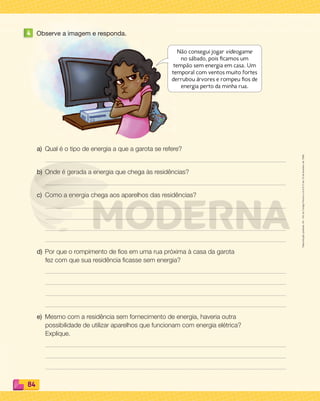 Reprodução
proibida.
Art.
184
do
Código
Penal
e
Lei
9.610
de
19
de
fevereiro
de
1998.
84
4 Observe a imagem e responda.
a) Qual é o tipo de energia a que a garota se refere?
b) Onde é gerada a energia que chega às residências?
c) Como a energia chega aos aparelhos das residências?
d) Por que o rompimento de ﬁos em uma rua próxima à casa da garota
fez com que sua residência ﬁcasse sem energia?
e) Mesmo com a residência sem fornecimento de energia, haveria outra
possibilidade de utilizar aparelhos que funcionam com energia elétrica?
Explique.
Não consegui jogar videogame
no sábado, pois ficamos um
tempão sem energia em casa. Um
temporal com ventos muito fortes
derrubou árvores e rompeu fios de
energia perto da minha rua.
PDF_070-087-U5-BUCIE5-M.indd 84 10/30/13 1:30 PM
 