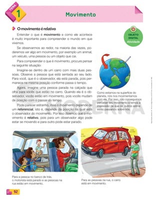 Reprodução
proibida.
Art.
184
do
Código
Penal
e
Lei
9.610
de
19
de
fevereiro
de
1998.
92
1 Movimento
O movimento é relativo
Entender o que é movimento e como ele acontece
é muito importante para compreender o mundo em que
vivemos.
Se observarmos ao redor, na maioria das vezes, po-
deremos ver algo em movimento, por exemplo um animal,
um veículo, uma pessoa ou um objeto que cai.
Para compreender o que é movimento, procure pensar
na seguinte situação:
Imagine-se dentro de um carro com mais duas pes-
soas. Observe a pessoa que está sentada ao seu lado.
Para você, que é o observador, ela está parada, pois per-
manece na mesma posição conforme passa o tempo.
Agora, imagine uma pessoa parada na calçada que
olha para vocês que estão no carro. Quando ela é o ob-
servador, vocês estão em movimento, pois vocês mudam
de posição com o passar do tempo.
Pode parecer estranho, mas o movimento depende de
um referencial, isto é, depende da posição na qual está
o observador do movimento. Por isso dizemos que o mo-
vimento é relativo, pois para um observador algo pode
estar se movendo e para outro pode estar parado.
Como estamos na superfície do
planeta, nós nos movimentamos
com ele. Por isso, não conseguimos
perceber seu movimento e temos a
impressão de que os outros astros
estão passando sobre nós.
Para a pessoa no banco de trás,
o motorista está parado e as pessoas na
rua estão em movimento.
Para as pessoas na rua, o carro
está em movimento.
OBJETO
DIGITAL
Atividade
PDF_088-099-U6-BUCIE5-M.indd 92 10/30/13 1:51 PM
 