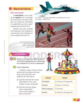 Reprodução
proibida.
Art.
184
do
Código
Penal
e
Lei
9.610
de
19
de
fevereiro
de
1998.
93
Álbum de Ciências
ATIVIDADES
Um campeão olímpico
de corridas pode
atingir a velocidade
de 43 km/h.
1 Observe a imagem ao lado. Qual é o
movimento percebido se o referencial
for a pessoa A? E se for a pessoa B?
2 Leia e responda.
A tabela a seguir indica o tempo
aproximado que alguns animais
levam para percorrer uma
distância de 100 metros.
a) Qual dos animais tem maior
velocidade? Como você
chegou a essa conclusão?
b) Qual dos animais atinge
menor velocidade?
Como você chegou a
essa conclusão?
Animal Tempo
Centopeia 3 minutos e 25 segundos
Caracol 2 horas e 4 minutos
Bicho-preguiça 22 minutos
Aranha 8 minutos e 40 segundos
Alta velocidade
A velocidade é uma medi-
da da rapidez com a qual algo
se movimenta. Uma das unida-
des de medida de velocidade
é o quilômetro por hora, repre-
sentada pelo símbolo km/h.
Observe que essa unidade
é formada por uma unidade de
comprimento (km) dividida por
uma unidade de tempo (h).
Um caça F-18 pode ultrapassar a velocidade do som e
se mover a 1900 km/h.
A
B
PDF_088-099-U6-BUCIE5-M.indd 93 11/4/13 4:56 PM
 
