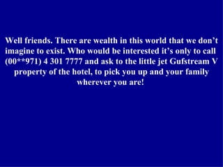 Well friends. There are wealth in this world that we don’t imagine to exist. Who would be interested it’s only to call  (00**971) 4 301 7777 and ask to the little jet Gufstream V property of the hotel, to pick you up and your family wherever you are!  