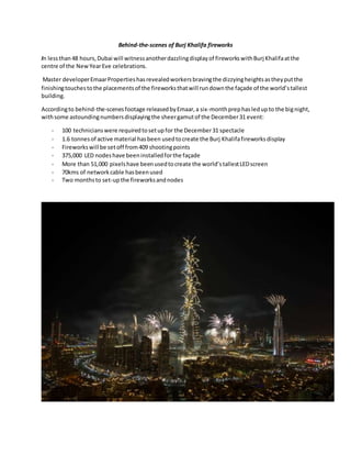 Behind-the-scenes of Burj Khalifa fireworks
In lessthan48 hours,Dubai will witnessanotherdazzlingdisplayof fireworkswithBurj Khalifaatthe
centre of the NewYearEve celebrations.
Master developerEmaarPropertieshasrevealedworkersbravingthe dizzyingheightsastheyputthe
finishingtouchestothe placementsof the fireworksthatwill rundownthe façade of the world’stallest
building.
Accordingto behind-the-scenesfootage releasedbyEmaar,a six-monthprephasledupto the bignight,
withsome astoundingnumbersdisplayingthe sheergamutof the December31 event:
- 100 technicianswere requiredtosetupfor the December31 spectacle
- 1.6 tonnesof active material hasbeen usedtocreate the Burj Khalifafireworksdisplay
- Fireworkswill be setoff from409 shootingpoints
- 375,000 LED nodeshave beeninstalledforthe façade
- More than 51,000 pixelshave beenusedtocreate the world’stallestLEDscreen
- 70kms of networkcable hasbeenused
- Two monthsto set-upthe fireworksandnodes
 