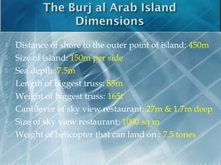    Distance of shore to the outer point of island: 450m
   Size of island: 150m per side
   Sea depth: 7.5m
   Length of biggest truss: 85m
   Weight of biggest truss: 165t
   Cantilever of sky view restaurant: 27m & 1.7m deep
   Size of sky view restaurant: 1000 sq m
   Weight of helicopter that can land on : 7.5 tones
 