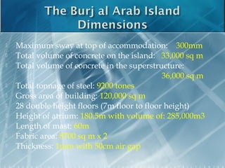    Maximum sway at top of accommodation: 300mm
   Total volume of concrete on the island: 33,000 sq m
   Total volume of concrete in the superstructure:
                                              36,000 sq m
   Total tonnage of steel: 9200 tones
   Gross area of building: 120,000 sq m
   28 double height floors (7m floor to floor height)
   Height of atrium: 180.5m with volume of: 285,000m3
   Length of mast: 60m
   Fabric area: 8700 sq m x 2
   Thickness: 1mm with 50cm air gap
 