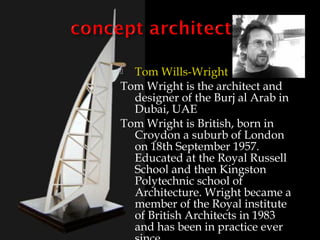  Tom Wills-Wright
Tom Wright is the architect and
  designer of the Burj al Arab in
  Dubai, UAE
Tom Wright is British, born in
  Croydon a suburb of London
  on 18th September 1957.
  Educated at the Royal Russell
  School and then Kingston
  Polytechnic school of
  Architecture. Wright became a
  member of the Royal institute
  of British Architects in 1983
  and has been in practice ever
 