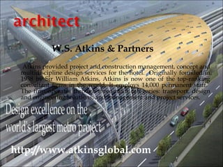 W.S. Atkins & Partners
  Atkins provided project and construction management, concept and
 multidiscipline design services for the hotel. Originally founded in
 1938 by Sir William Atkins, Atkins is now one of the top-ranking
 consultant firms in the world. It employs 14,000 permanent staff.
 The firm operates through three main categories: transport, design
 and engineering solutions, and management and project services.




http://www.atkinsglobal.com
 
