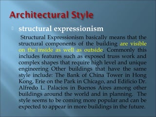    structural expressionism
     Structural Expressionism basically means that the
    structural components of the building are visible
    on the inside as well as outside. Commonly this
    includes features such as exposed truss work and
    complex shapes that require high level and unique
    engineering Other buildings that have the same
    style include: The Bank of China Tower in Hong
    Kong, Erie on the Park in Chicago, and Edificio Dr.
    Alfredo L. Palacios in Buenos Aires among other
    buildings around the world and in planning. The
    style seems to be coming more popular and can be
    expected to appear in more buildings in the future.
 