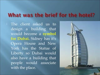    The client asked us to
    design a building that
    would become a symbol
    for Dubai. Sidney has it's
    Opera House and New
    York has the Statue of
    Liberty so Dubai would
    also have a building that
    people would associate
    with the place.
 