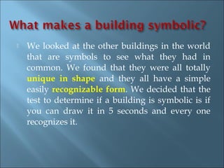    We looked at the other buildings in the world
    that are symbols to see what they had in
    common. We found that they were all totally
    unique in shape and they all have a simple
    easily recognizable form. We decided that the
    test to determine if a building is symbolic is if
    you can draw it in 5 seconds and every one
    recognizes it.
 