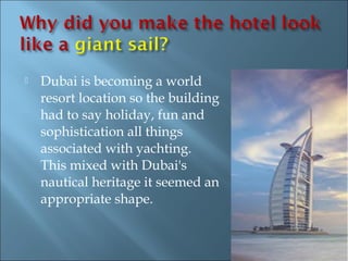    Dubai is becoming a world
    resort location so the building
    had to say holiday, fun and
    sophistication all things
    associated with yachting.
    This mixed with Dubai's
    nautical heritage it seemed an
    appropriate shape.
 