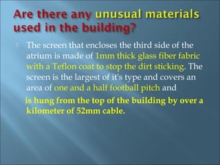    The screen that encloses the third side of the
    atrium is made of 1mm thick glass fiber fabric
    with a Teflon coat to stop the dirt sticking. The
    screen is the largest of it's type and covers an
    area of one and a half football pitch and
    is hung from the top of the building by over a
    kilometer of 52mm cable.
 