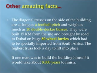    The diagonal trusses on the side of the building
    are as long as a football pitch and weigh as
    much as 20 double-decker busses. They were
    built 15 KM from the site and brought by road
    to Dubai on huge 80 wheel lorries which had
    to be specially imported from South Africa. The
    highest truss took a day to lift into place.

    If one man was to build the building himself it
    would take about 8,000 years to finish.
 