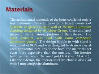    The architectural materials of the hotel consist of only a
    few mediums. Outside the exterior facade consists of
    50,000m2 of glazed curtain wall of 35,000m2 aluminum
    cladding designed by Al Abbar Group. Glass and steel
    make up the remaining portions of the exterior. The
    Steel structure was clad with 6mm composite
    aluminum panels. The design is able to with stand a
    wind load of 9kPa and was designed to drain water at
    each horizontal joint. Inside the hotel the materials get
    even more expensive than the outside. The interior
    features marble and 24 carrot gold leaf (Burj Al Arab).
    Like the exterior, the interior steel structure is also clad
    with 6 mm composite aluminum.
 