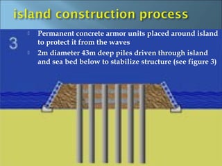    Permanent concrete armor units placed around island
    to protect it from the waves
   2m diameter 43m deep piles driven through island
    and sea bed below to stabilize structure (see figure 3)
 