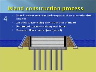    Island interior excavated and temporary sheet pile coffer dam
    inserted
   2m thick concrete plug slab laid at base of island
   Reinforced concrete retaining wall built
   Basement floors created (see figure 4)
 