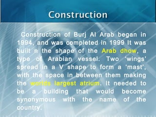 Construction of Burj Al Arab began in
1994, and was completed in 1999 It was
built n the shape of the Arab dhow, a
type of Arabian vessel. Two ‘wings’
spread in a V shape to form a ‘mast’,
with the space in between them making
the worlds largest atrium . It needed to
be a building that would become
synonymous with the name of the
country.
 