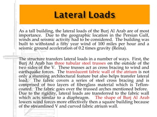    As a tall building, the lateral loads of the Burj Al Arab are of most
    importance. Due to the geographic location in the Persian Gulf,
    winds and seismic activity had to be considered. The building was
    built to withstand a fifty year wind of 100 miles per hour and a
    seismic ground acceleration of 0.2 times gravity (Reina).
    
   The structure transfers lateral loads in a number of ways. First, the
    Burj Al Arab has three tubular steel trusses on the outside of the
    two sides of the V. These trusses act as cross bracing to wind and
    earthquake forces. The translucent fabric wall of the atrium is not
    only a stunning architectural feature but also helps transfer lateral
    load. The fabric covers a series of steel cross bracing and is
    comprised of two layers of fiberglass material which is Teflon-
    coated. The fabric goes over the trussed arches mentioned before.
    Due to the rigidity, lateral loads are transferred to the fabric wall
    which acts similar to a diaphragm. The shape of Burj Al Arab
    lowers wind forces more effectively then a square building because
    of the streamlined V and curved fabric atrium wall.
 