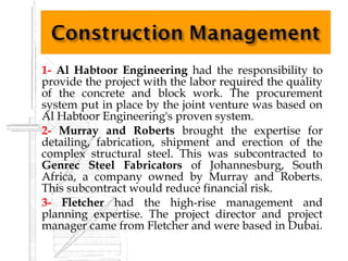    1- Al Habtoor Engineering had the responsibility to
    provide the project with the labor required the quality
    of the concrete and block work. The procurement
    system put in place by the joint venture was based on
    Al Habtoor Engineering's proven system.
   2- Murray and Roberts brought the expertise for
    detailing, fabrication, shipment and erection of the
    complex structural steel. This was subcontracted to
    Genrec Steel Fabricators of Johannesburg, South
    Africa, a company owned by Murray and Roberts.
    This subcontract would reduce financial risk.
   3- Fletcher had the high-rise management and
    planning expertise. The project director and project
    manager came from Fletcher and were based in Dubai.
 