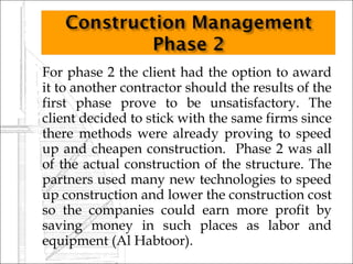    For phase 2 the client had the option to award
    it to another contractor should the results of the
    first phase prove to be unsatisfactory. The
    client decided to stick with the same firms since
    there methods were already proving to speed
    up and cheapen construction. Phase 2 was all
    of the actual construction of the structure. The
    partners used many new technologies to speed
    up construction and lower the construction cost
    so the companies could earn more profit by
    saving money in such places as labor and
    equipment (Al Habtoor).
 