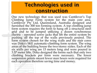    One new technology that was used was Cantilever’s Top
    Climbing Jump Form system for the main core area.
    Cantilever Pty Ltd, Queensland, Australia designed and
    furnished the 300 ton forming system. A top climbing jump
    form system requires the form to hang off a structural steel
    grid and to be jumped utilizing a dozen synchronous
    electric - operated screw jacks that lift the entire system by
    pushing off the top of the walls previously poured. The
    form system chosen for the wing walls and the stair cores
    was Doka's SKE automatic-climbing form system. The wing
    areas of the building house the two-storey suites. Each of the
    six walls per wing are 13 meters long and were poured in
    3.57 meter lifts. Doka designed the forms such that only two
    climbing brackets per form were necessary. The fewer
    suspension points meant fewer man hours were required for
    each operation therefore saving time and money.
 