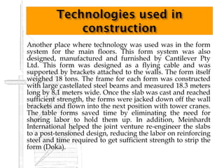    Another place where technology was used was in the form
    system for the main floors. This form system was also
    designed, manufactured and furnished by Cantilever Pty
    Ltd. This form was designed as a flying cable and was
    supported by brackets attached to the walls. The form itself
    weighed 18 tons. The frame for each form was constructed
    with large castellated steel beams and measured 18.3 meters
    long by 8.1 meters wide. Once the slab was cast and reached
    sufficient strength, the forms were jacked down off the wall
    brackets and flown into the next position with tower cranes.
    The table forms saved time by eliminating the need for
    shoring labor to hold them up. In addition, Meinhardt
    International helped the joint venture re-engineer the slabs
    to a post-tensioned design, reducing the labor on reinforcing
    steel and time required to get sufficient strength to strip the
    form (Doka).
 
