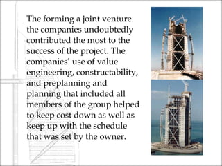    The forming a joint venture
    the companies undoubtedly
    contributed the most to the
    success of the project. The
    companies’ use of value
    engineering, constructability,
    and preplanning and
    planning that included all
    members of the group helped
    to keep cost down as well as
    keep up with the schedule
    that was set by the owner.
 