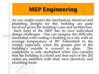    As you might expect the mechanical, electrical and
    plumbing designs for this building are quite
    involved given the building’s size and architecture.
     Each facet of the MEP has its own individual
    design challenges. One can imagine the difficulty
    associated with cooling a building in a city with an
    average temperature of 80˚ Fahrenheit in the
    winter, especially when the greater part of the
    building’s outside is covered in glass.          The
    complexity is only multiplied when you consider
    that the building is a hotel and that each of the 202
    suites are outfitted with their own electricity and
    plumbing feeds.
 