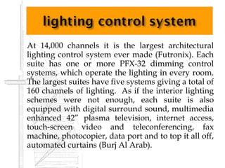   At 14,000 channels it is the largest architectural
    lighting control system ever made (Futronix). Each
    suite has one or more PFX-32 dimming control
    systems, which operate the lighting in every room.
    The largest suites have five systems giving a total of
    160 channels of lighting. As if the interior lighting
    schemes were not enough, each suite is also
    equipped with digital surround sound, multimedia
    enhanced 42” plasma television, internet access,
    touch-screen video and teleconferencing, fax
    machine, photocopier, data port and to top it all off,
    automated curtains (Burj Al Arab).
 