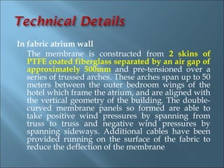 In fabric atrium wall
   The membrane is constructed from 2 skins of
   PTFE coated fiberglass separated by an air gap of
   approximately 500mm and pre-tensioned over a
   series of trussed arches. These arches span up to 50
   meters between the outer bedroom wings of the
   hotel which frame the atrium, and are aligned with
   the vertical geometry of the building. The double-
   curved membrane panels so formed are able to
   take positive wind pressures by spanning from
   truss to truss and negative wind pressures by
   spanning sideways. Additional cables have been
   provided running on the surface of the fabric to
   reduce the deflection of the membrane
 