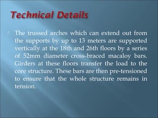    The trussed arches which can extend out from
    the supports by up to 13 meters are supported
    vertically at the 18th and 26th floors by a series
    of 52mm diameter cross-braced macaloy bars.
    Girders at these floors transfer the load to the
    core structure. These bars are then pre-tensioned
    to ensure that the whole structure remains in
    tension.
 