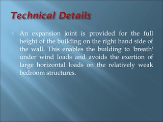    An expansion joint is provided for the full
    height of the building on the right hand side of
    the wall. This enables the building to 'breath'
    under wind loads and avoids the exertion of
    large horizontal loads on the relatively weak
    bedroom structures.
 