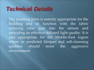    The resulting form is entirely appropriate for the
    building and its function with the fabric
    reducing solar gain into the atrium and
    providing an effective diffused light quality. It is
    also appropriate for the Middle-East region
    where its predicted lifespan and self-cleansing
    qualities   should     resist   the    aggressive
    environment.
 