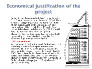    A stay in this luxurious hotel will range in price
    from two to seven or more thousand U.S. dollars
    a night. Just getting inside the doors for a tour
    of the Burj Al Arab costs approximately one
    hundred and fifty U.S. dollars. Despite these
    prices, it has been said that the Burj Al Arab will
    actually never be able to make a profit.
    However, the building more than pays for itself
    by creating a potent marketing symbol for
    surrounding Dubai (Economist.com).
    BUT As we know:
   A great deal of the United Arab Emirates current
    economy is dependent upon international
    tourism. The Burj Al Arab quickly became the
    city’s definitive icon; it is now to Dubai what the
    Eiffel Tower is to Paris. Tourism worldwide has
    seen a gradual decrease over the last few years.
    However, more recently it has been increasing in
    Dubai, thanks in large part to Burj Al Arab.
    (Time Out Dubai).
 