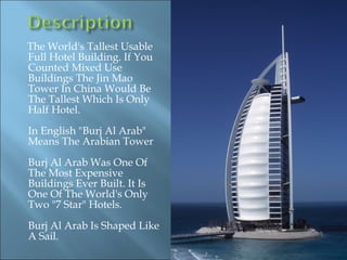 The World's Tallest Usable
Full Hotel Building. If You
Counted Mixed Use
Buildings The Jin Mao
Tower In China Would Be
The Tallest Which Is Only
Half Hotel.
In English "Burj Al Arab"
Means The Arabian Tower
Burj Al Arab Was One Of
The Most Expensive
Buildings Ever Built. It Is
One Of The World's Only
Two "7 Star" Hotels.
Burj Al Arab Is Shaped Like
A Sail.
 