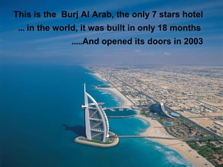 This is the Burj Al Arab, the only 7 stars hotel
 ... in the world, it was built in only 18 months
               .....And opened its doors in 2003
 