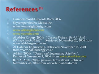 (1)


1.   Guinness World Records Book 2006
2.   Skyscraper Source Media Inc.
3.   www.tomwrightdesign.com
4.   www.atkinsglobal.com
5.   www.youtube.com
6.   Al Abbar Group (2004). “Custom Projects: Burj Al Arab
     (Chicago Beach Hotel)”. Retrieved November 20, 2004 from
     www.alabbargroup.com
7.   Al Habtoor Engineering, Retrieved November 15, 2004
     from www.habtoorengg.co.ae
8.   Atkins (2004). “Design and Engineering Solutions”.
     Retrieved November 4, 2004, from www.wsatkins.com
9.   Burj Al Arab. (2004). Jumeirah International. Retrieved
     November 28, 2004 from www.burj-al-arab.com
 