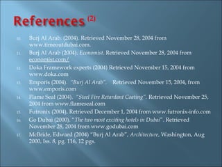 (2)

10.   Burj Al Arab. (2004). Retrieved November 28, 2004 from
      www.timeoutdubai.com.
11.   Burj Al Arab (2004). Economist. Retrieved November 28, 2004 from
      economist.com/
12.   Doka Framework experts (2004) Retrieved November 15, 2004 from
      www.doka.com
13.   Emporis (2004). “Burj Al Arab”. Retrieved November 15, 2004, from
      www.emporis.com
14.   Flame Seal (2004). “Steel Fire Retardant Coating”. Retrieved November 25,
      2004 from www.flameseal.com
15.   Futronix (2004), Retrieved December 1, 2004 from www.futronix-info.com
16.   Go Dubai (2000). “The two most exciting hotels in Dubai”. Retrieved
      November 28, 2004 from www.godubai.com
17.   McBride, Edward (2004) “Burj Al Arab”, Architecture, Washington, Aug
      2000, Iss. 8, pg. 116, 12 pgs. 
 
