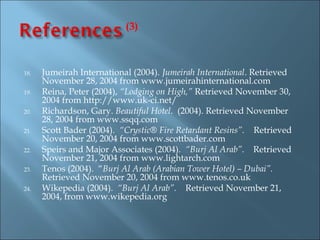 (3)



18.   Jumeirah International (2004). Jumeirah International. Retrieved
      November 28, 2004 from www.jumeirahinternational.com
19.   Reina, Peter (2004), “Lodging on High,” Retrieved November 30,
      2004 from http://www.uk-ci.net/
20.   Richardson, Gary. Beautiful Hotel. (2004). Retrieved November
      28, 2004 from www.ssqq.com
21.   Scott Bader (2004). “Crystic® Fire Retardant Resins”. Retrieved
      November 20, 2004 from www.scottbader.com
22.   Speirs and Major Associates (2004). “Burj Al Arab”. Retrieved
      November 21, 2004 from www.lightarch.com
23.   Tenos (2004). “Burj Al Arab (Arabian Tower Hotel) – Dubai”.
      Retrieved November 20, 2004 from www.tenos.co.uk
24.   Wikepedia (2004). “Burj Al Arab”. Retrieved November 21,
      2004, from www.wikepedia.org
 