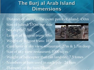  Distance of shore to the outer point of island: 450m
 Size of island: 150m per side
 Sea depth: 7.5m
 Length of biggest truss: 85m
 Weight of biggest truss: 165t
 Cantilever of sky view restaurant: 27m & 1.7m deep
 Size of sky view restaurant: 1000 sq m
 Weight of helicopter that can land on : 7.5 tones
 Numbers of bars used in each pile : 24 bars
 Diameter of the bars:52mm 10
 