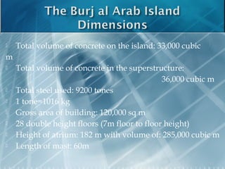  Total volume of concrete on the island: 33,000 cubic
m
 Total volume of concrete in the superstructure:
36,000 cubic m
 Total steel used: 9200 tones
 1 tone=1016 kg
 Gross area of building: 120,000 sq m
 28 double height floors (7m floor to floor height)
 Height of atrium: 182 m with volume of: 285,000 cubic m
 Length of mast: 60m
11
 