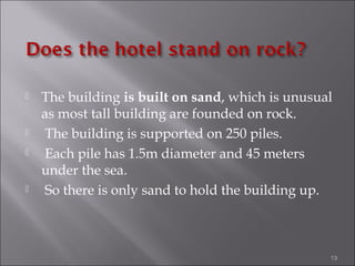  The building is built on sand, which is unusual
as most tall building are founded on rock.
 The building is supported on 250 piles.
 Each pile has 1.5m diameter and 45 meters
under the sea.
 So there is only sand to hold the building up.
13
 