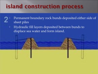  Permanent boundary rock bunds deposited either side of
sheet piles
 Hydraulic fill layers deposited between bunds to
displace sea water and form island.
19
 