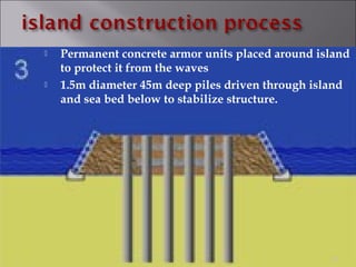  Permanent concrete armor units placed around island
to protect it from the waves
 1.5m diameter 45m deep piles driven through island
and sea bed below to stabilize structure.
20
 