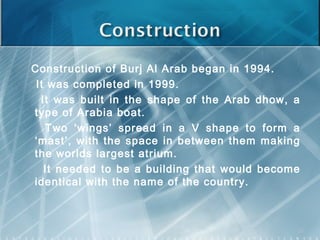 Construction of Burj Al Arab began in 1994.
It was completed in 1999.
It was built in the shape of the Arab dhow, a
type of Arabia boat.
Two ‘wings’ spread in a V shape to form a
‘mast’, with the space in between them making
the worlds largest atrium.
It needed to be a building that would become
identical with the name of the country.
22
 